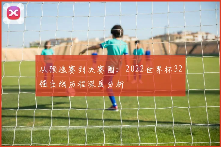 从预选赛到决赛圈：2022世界杯32强出线历程深度分析