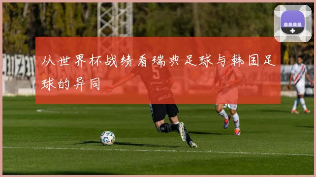 从世界杯战绩看瑞典足球与韩国足球的异同