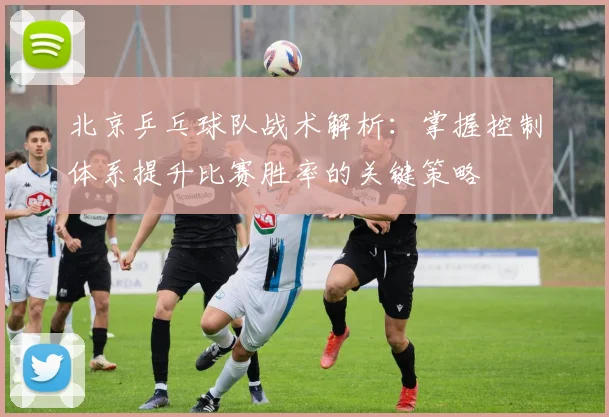 北京乒乓球队战术解析：掌握控制体系提升比赛胜率的关键策略
