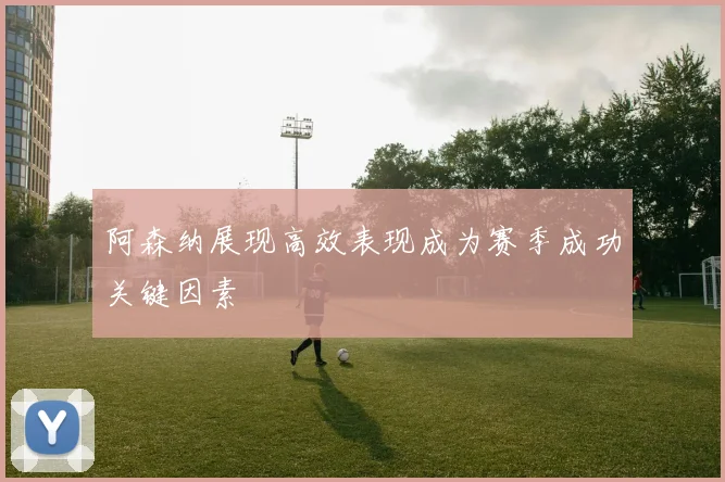 阿森纳展现高效表现成为赛季成功关键因素
