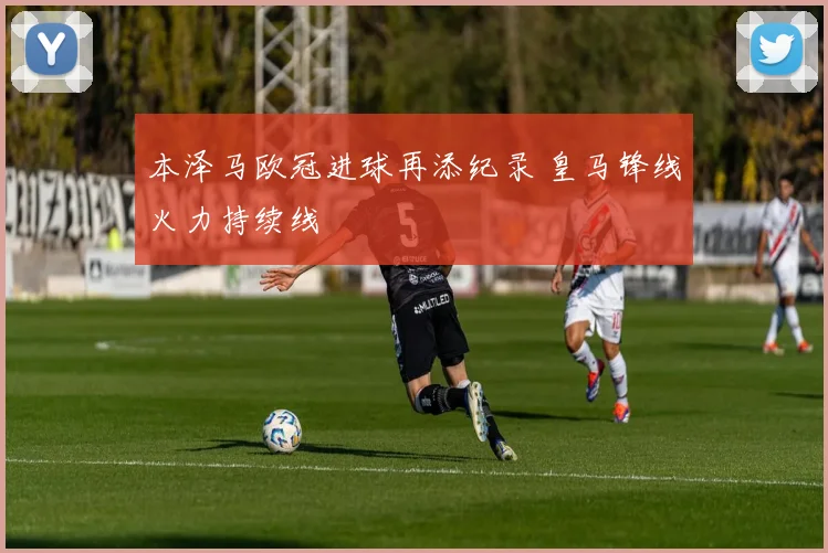 本泽马欧冠进球再添纪录 皇马锋线火力持续线