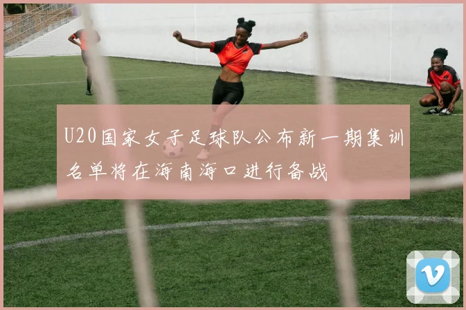 U20国家女子足球队公布新一期集训名单将在海南海口进行备战