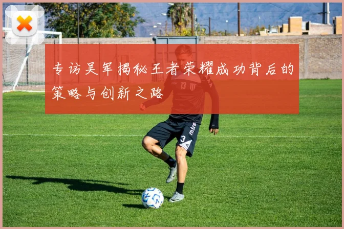 专访吴军揭秘王者荣耀成功背后的策略与创新之路