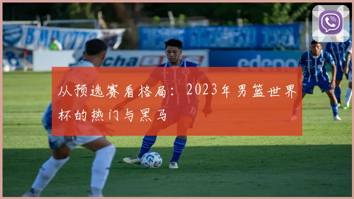 从预选赛看格局：2023年男篮世界杯的热门与黑马