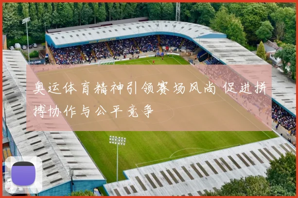 奥运体育精神引领赛场风尚 促进拼搏协作与公平竞争