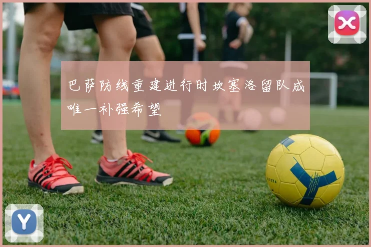 巴萨防线重建进行时坎塞洛留队成唯一补强希望